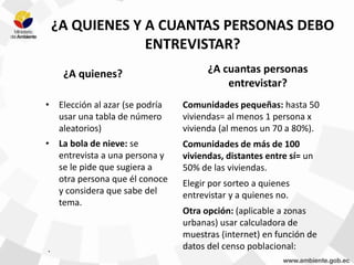 .
¿A QUIENES Y A CUANTAS PERSONAS DEBO
ENTREVISTAR?
¿A quienes?
• Elección al azar (se podría
usar una tabla de número
aleatorios)
• La bola de nieve: se
entrevista a una persona y
se le pide que sugiera a
otra persona que él conoce
y considera que sabe del
tema.
¿A cuantas personas
entrevistar?
Comunidades pequeñas: hasta 50
viviendas= al menos 1 persona x
vivienda (al menos un 70 a 80%).
Comunidades de más de 100
viviendas, distantes entre sí= un
50% de las viviendas.
Elegir por sorteo a quienes
entrevistar y a quienes no.
Otra opción: (aplicable a zonas
urbanas) usar calculadora de
muestras (internet) en función de
datos del censo poblacional:
 