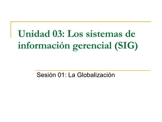 Unidad 03:   Los sistemas de información gerencial (SIG)   Sesión 01: La Globalización 