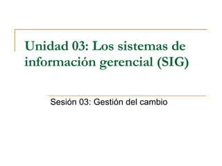Unidad 03:   Los sistemas de información gerencial (SIG)   Sesión 03:  Gestión del cambio 