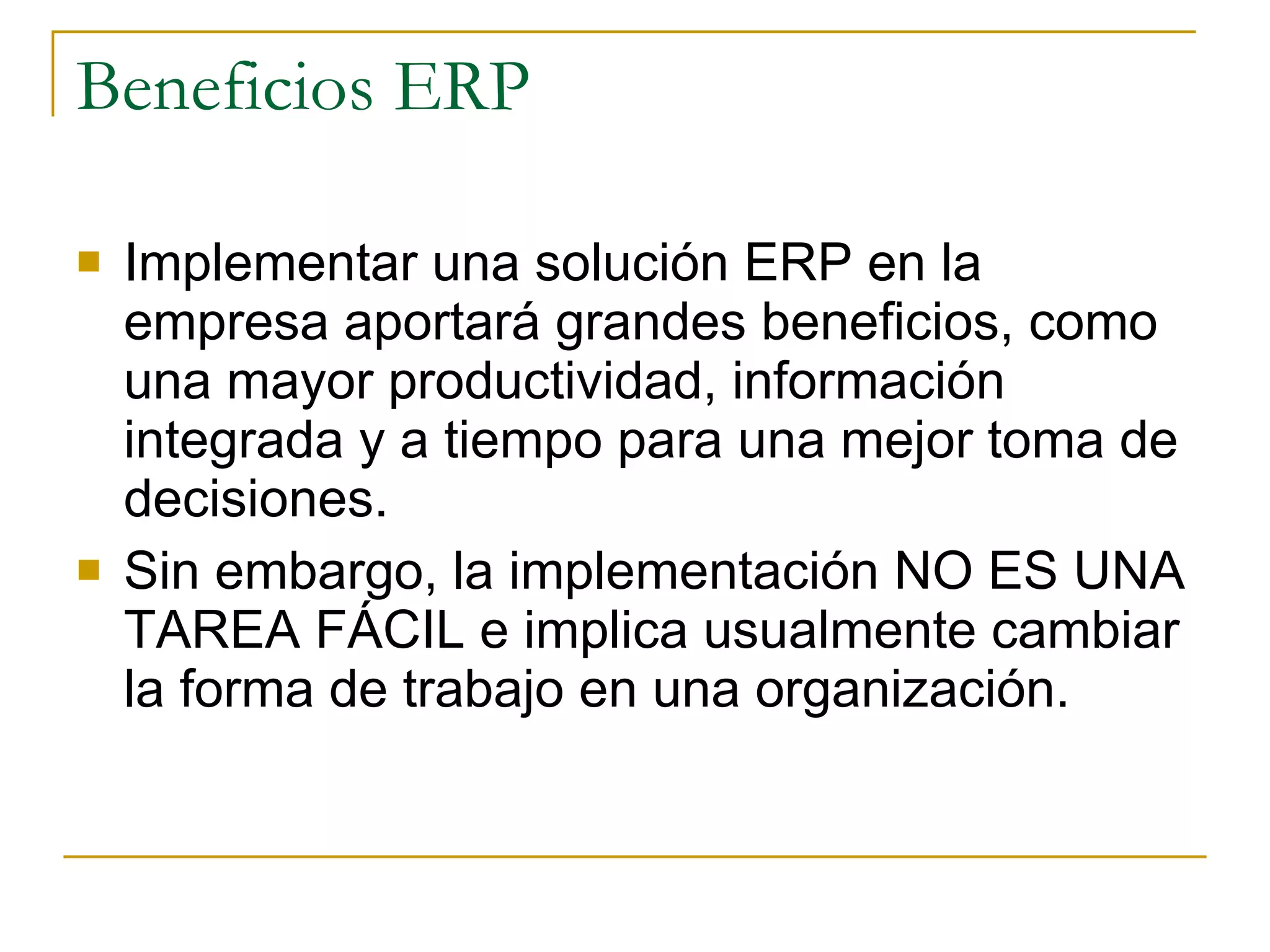 Beneficios ERP Implementar una solución ERP en la empresa aportará grandes beneficios, como una mayor productividad, información integrada y a tiempo para una mejor toma de decisiones.  Sin embargo, la implementación NO ES UNA TAREA FÁCIL e implica usualmente cambiar la forma de trabajo en una organización. 
