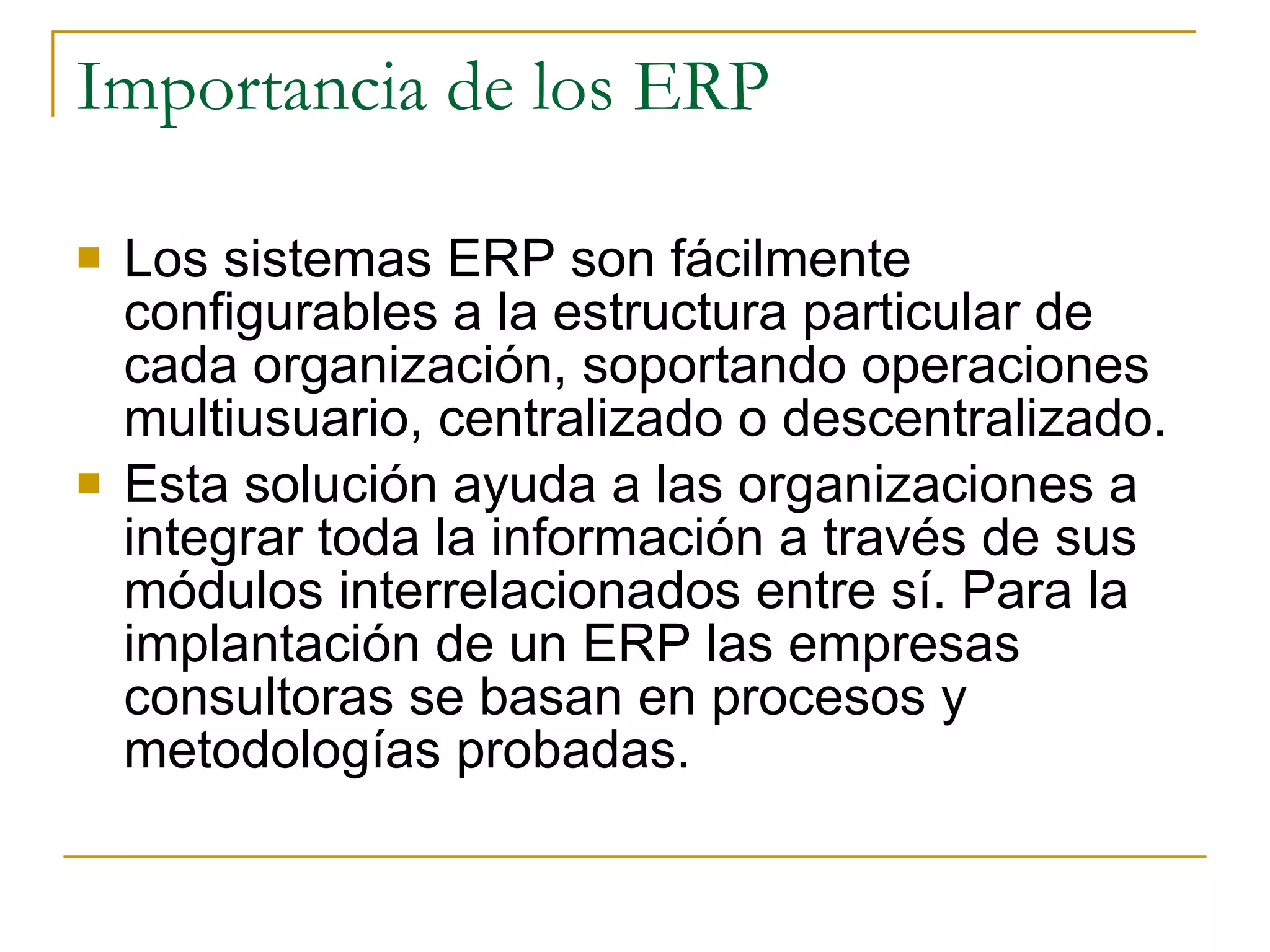 Importancia de los ERP Los sistemas ERP son fácilmente configurables a la estructura particular de cada organización, soportando operaciones multiusuario, centralizado o descentralizado. Esta solución ayuda a las organizaciones a integrar toda la información a través de sus módulos interrelacionados entre sí. Para la implantación de un ERP las empresas consultoras se basan en procesos y metodologías probadas. 