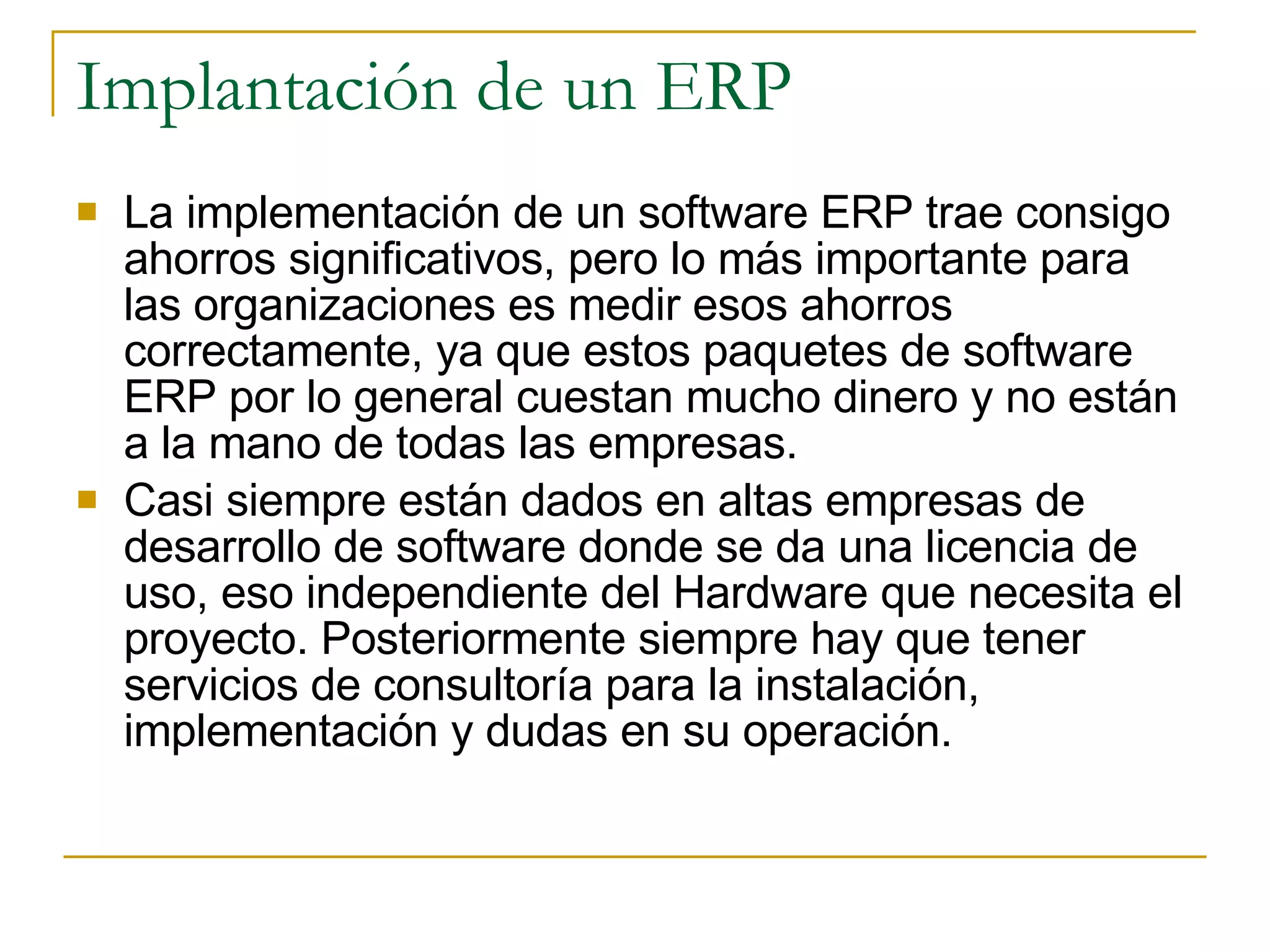 La implementación de un software ERP trae consigo ahorros significativos, pero lo más importante para las organizaciones es medir esos ahorros correctamente, ya que estos paquetes de software ERP por lo general cuestan mucho dinero y no están a la mano de todas las empresas.  Casi siempre están dados en altas empresas de desarrollo de software donde se da una licencia de uso, eso independiente del Hardware que necesita el proyecto. Posteriormente siempre hay que tener servicios de consultoría para la instalación, implementación y dudas en su operación. Implantación de un ERP 