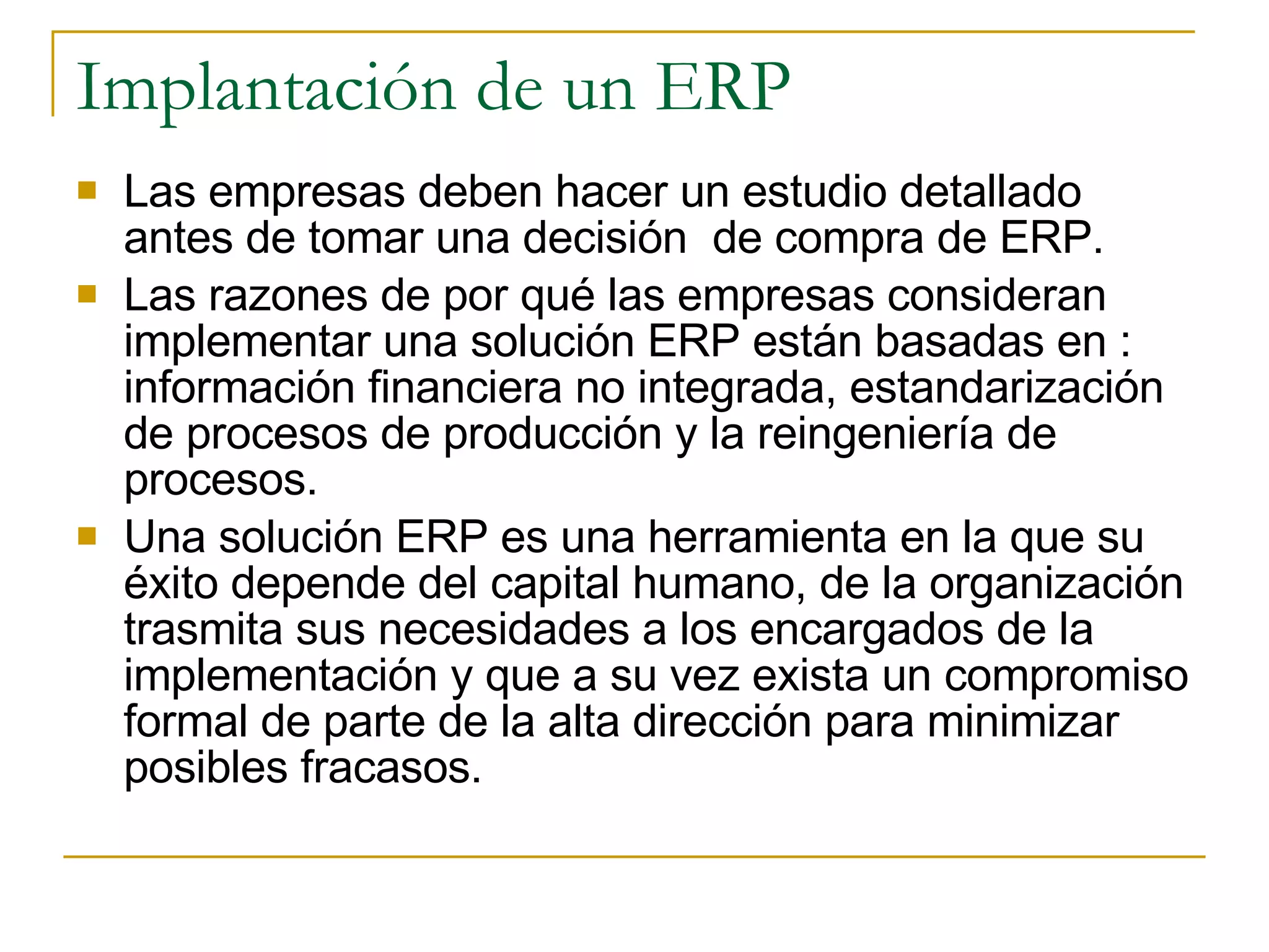 Las empresas deben hacer un estudio detallado antes de tomar una decisión  de compra de ERP.  Las razones de por qué las empresas consideran implementar una solución ERP están basadas en : información financiera no integrada, estandarización de procesos de producción y la reingeniería de procesos. Una solución ERP es una herramienta en la que su éxito depende del capital humano, de la organización trasmita sus necesidades a los encargados de la implementación y que a su vez exista un compromiso formal de parte de la alta dirección para minimizar posibles fracasos. Implantación de un ERP 