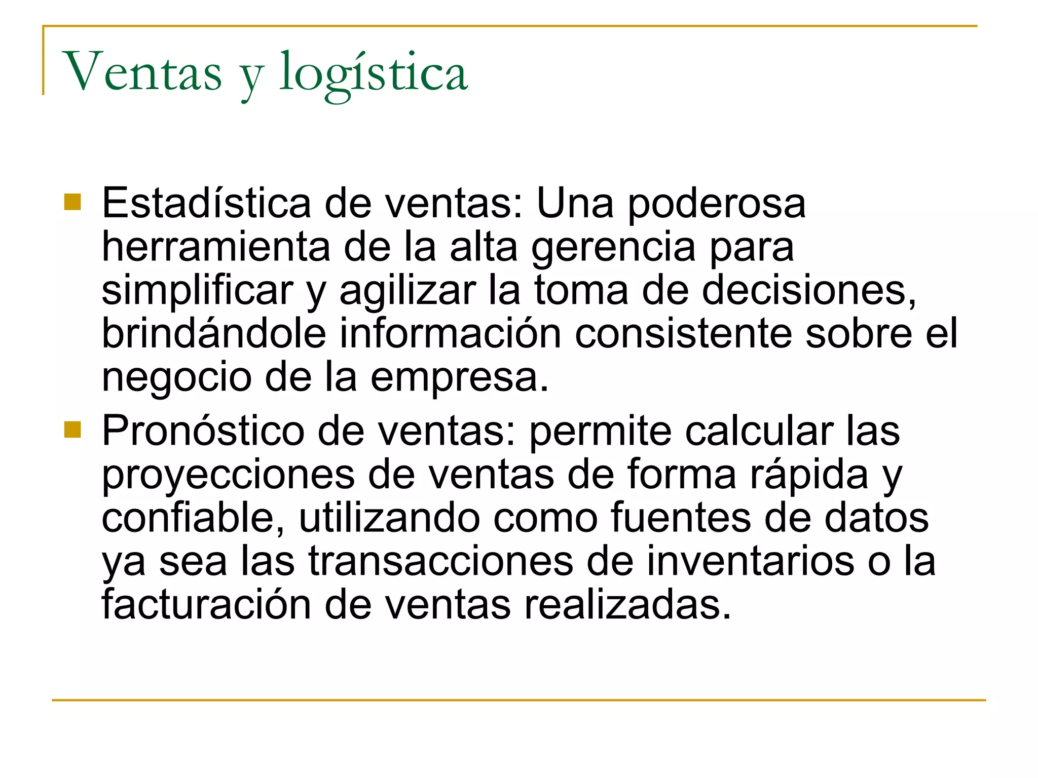 Estadística de ventas: Una poderosa herramienta de la alta gerencia para simplificar y agilizar la toma de decisiones, brindándole información consistente sobre el negocio de la empresa. Pronóstico de ventas: permite calcular las proyecciones de ventas de forma rápida y confiable, utilizando como fuentes de datos ya sea las transacciones de inventarios o la facturación de ventas realizadas. Ventas y logística 