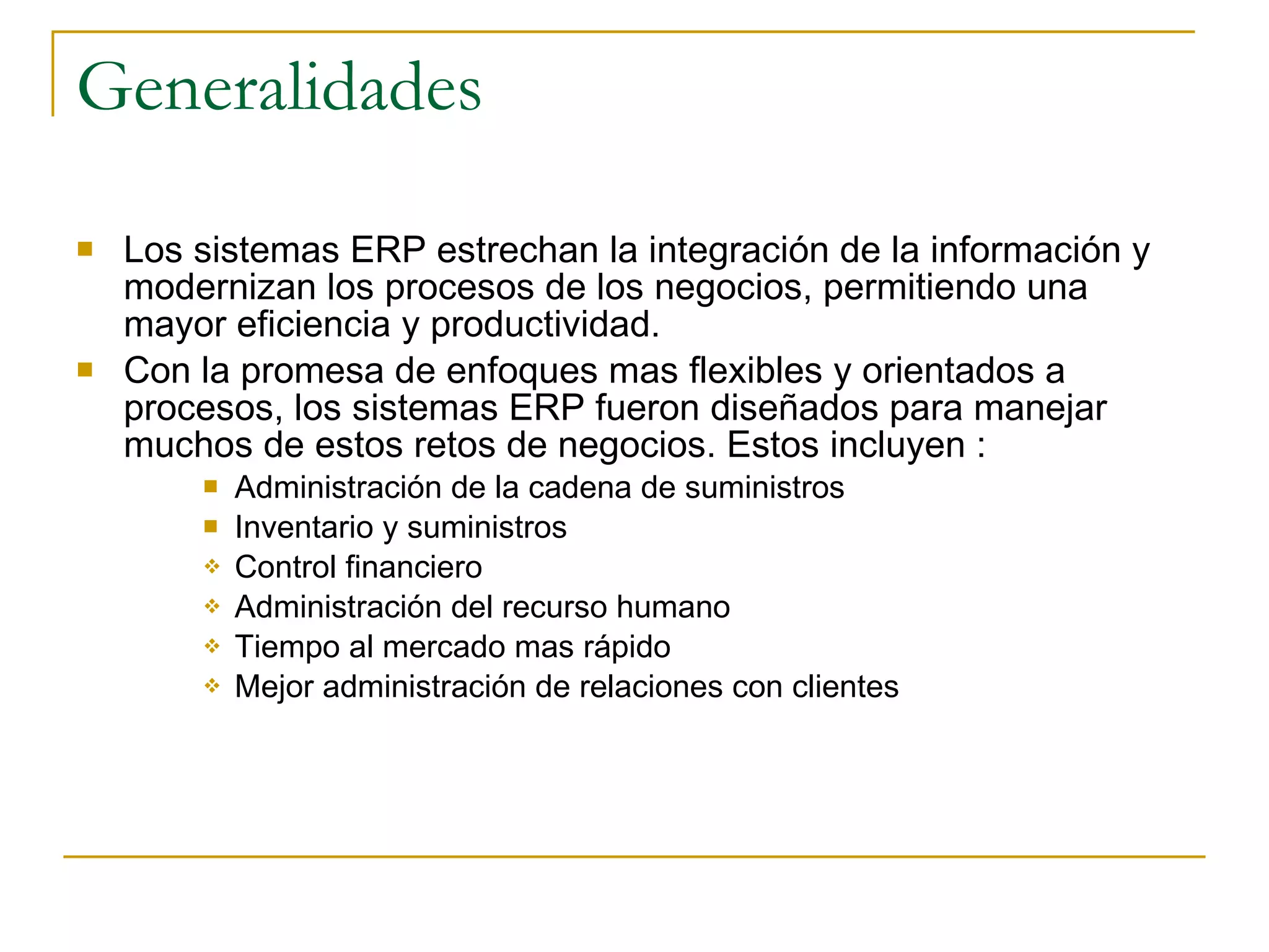 Generalidades Los sistemas ERP estrechan la integración de la información y modernizan los procesos de los negocios, permitiendo una mayor eficiencia y productividad. Con la promesa de enfoques mas flexibles y orientados a procesos, los sistemas ERP fueron diseñados para manejar muchos de estos retos de negocios. Estos incluyen : Administración de la cadena de suministros Inventario y suministros Control financiero Administración del recurso humano Tiempo al mercado mas rápido Mejor administración de relaciones con clientes 