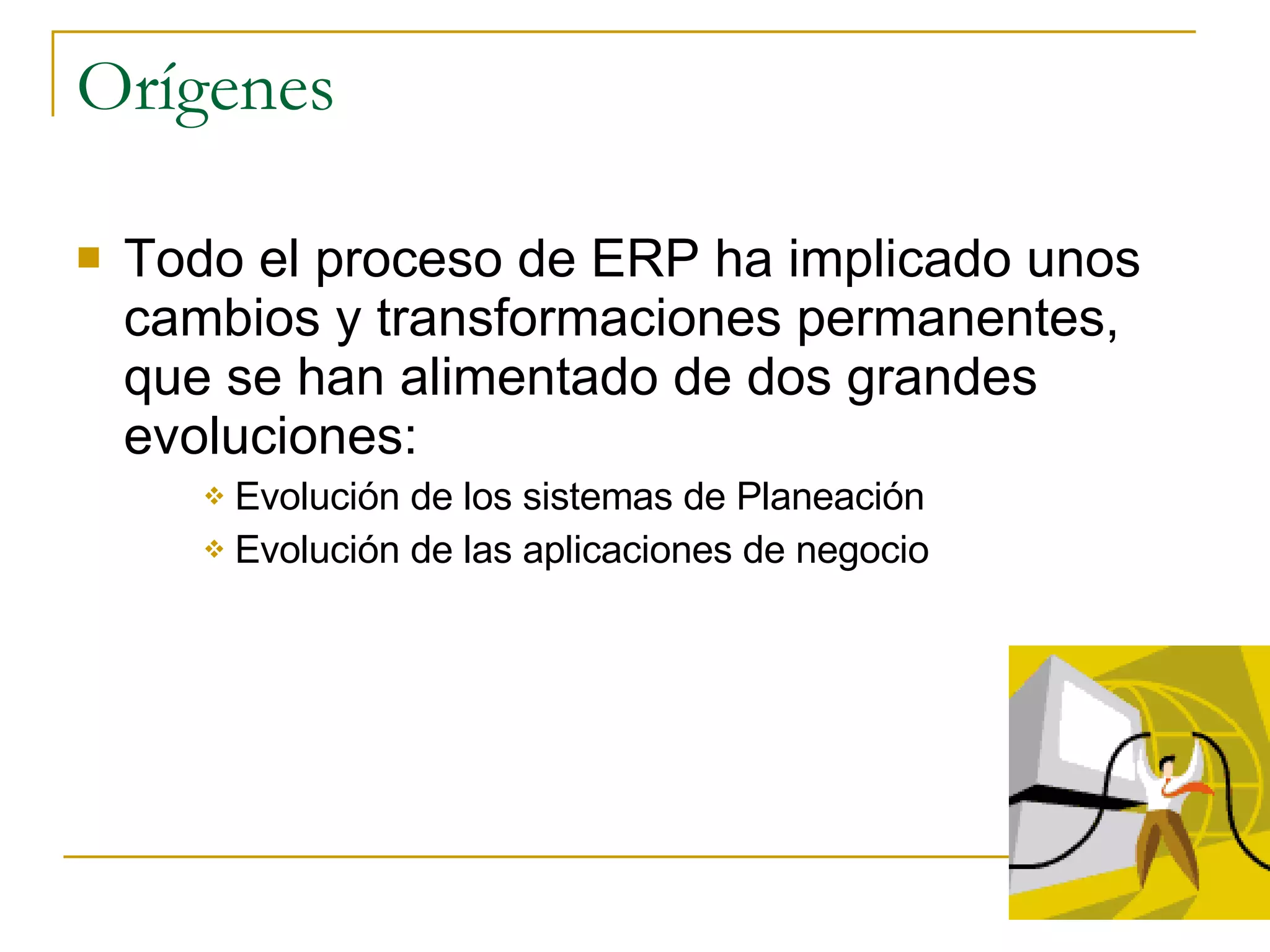 Orígenes Todo el proceso de ERP ha implicado unos cambios y transformaciones permanentes, que se han alimentado de dos grandes evoluciones: Evolución de los sistemas de Planeación Evolución de las aplicaciones de negocio 