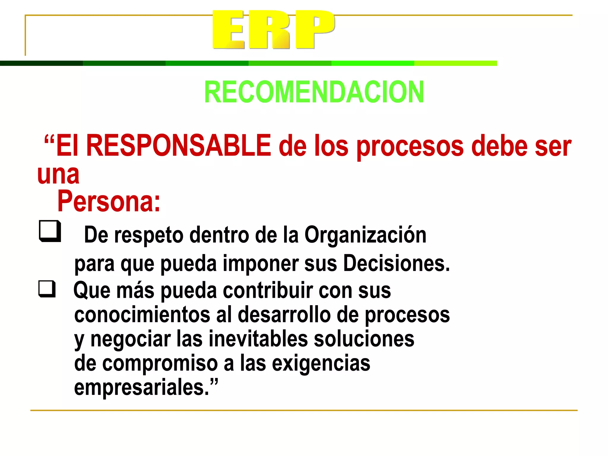 “ El RESPONSABLE de los procesos debe ser una Persona: De respeto dentro de la Organización  para que pueda imponer sus Decisiones. Que más pueda contribuir con sus conocimientos al desarrollo de procesos y negociar las inevitables soluciones  de compromiso a las exigencias  empresariales.”  RECOMENDACION ERP 