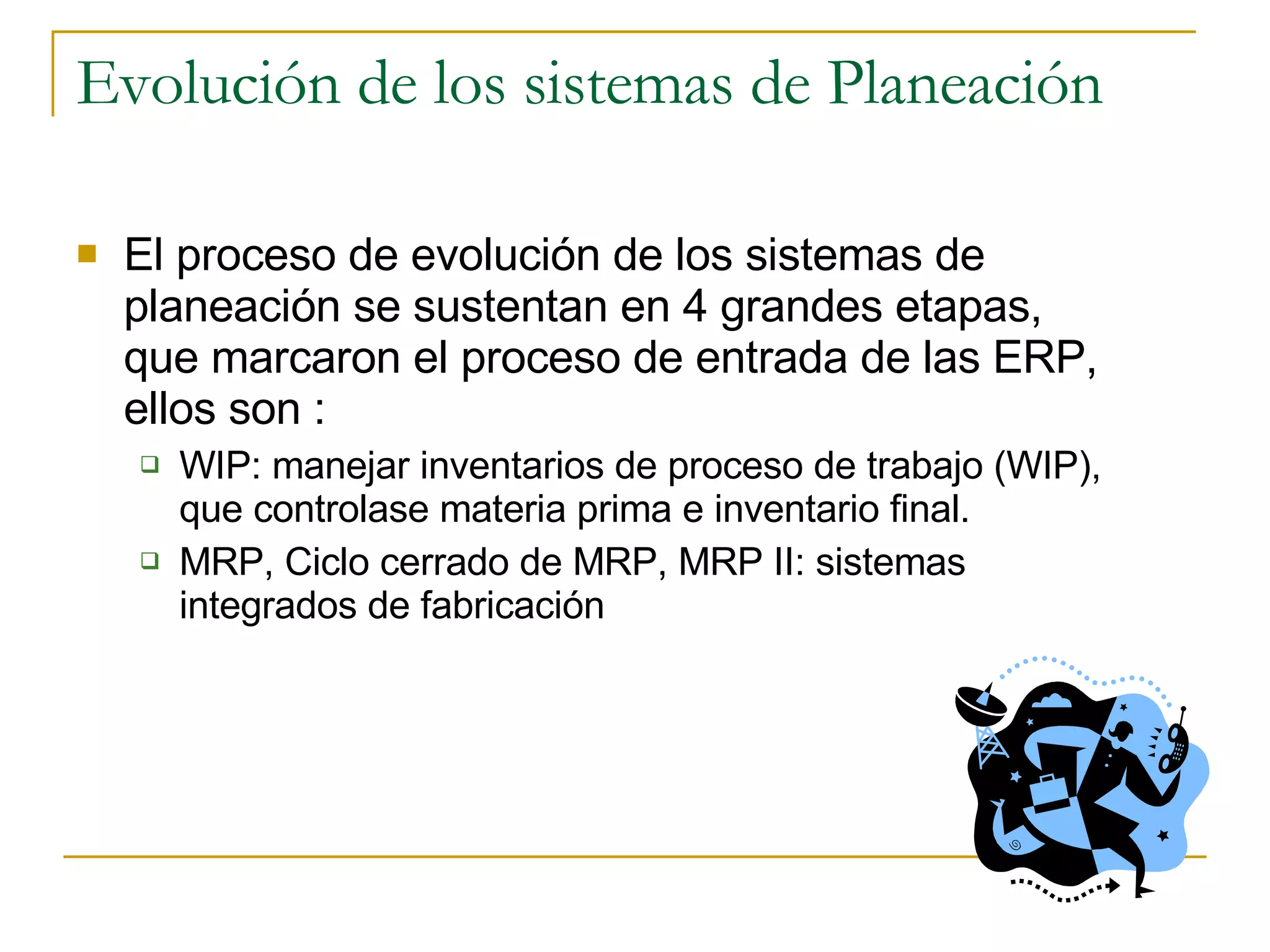 Evolución de los sistemas de Planeación El proceso de evolución de los sistemas de planeación se sustentan en 4 grandes etapas, que marcaron el proceso de entrada de las ERP, ellos son :  WIP: manejar inventarios de proceso de trabajo (WIP), que controlase materia prima e inventario final.  MRP, Ciclo cerrado de MRP, MRP II: sistemas integrados de fabricación 
