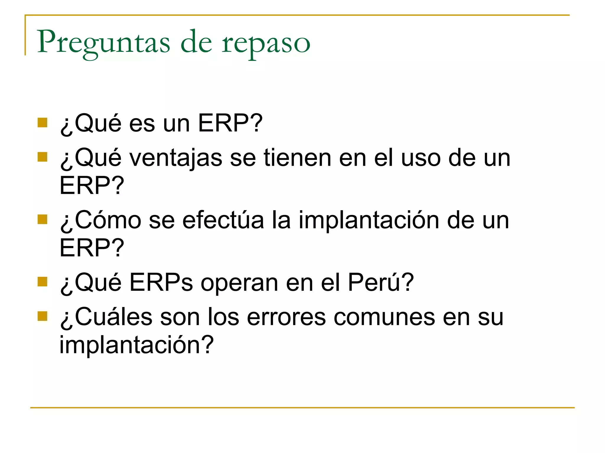 Preguntas de repaso ¿Qué es un ERP? ¿Qué ventajas se tienen en el uso de un ERP? ¿Cómo se efectúa la implantación de un ERP? ¿Qué ERPs operan en el Perú? ¿Cuáles son los errores comunes en su implantación? 