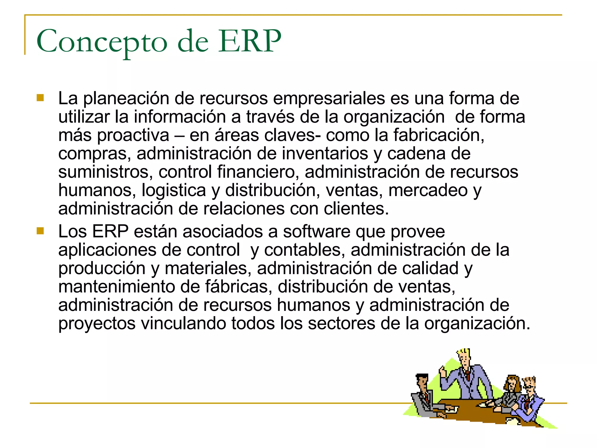 Concepto de ERP La planeación de recursos empresariales es una forma de utilizar la información a través de la organización  de forma más proactiva – en áreas claves- como la fabricación, compras, administración de inventarios y cadena de suministros, control financiero, administración de recursos humanos, logistica y distribución, ventas, mercadeo y administración de relaciones con clientes. Los ERP están asociados a software que provee aplicaciones de control  y contables, administración de la producción y materiales, administración de calidad y mantenimiento de fábricas, distribución de ventas, administración de recursos humanos y administración de proyectos vinculando todos los sectores de la organización. 