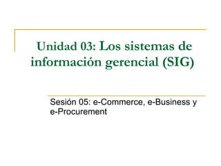 Unidad 03:   Los sistemas de información gerencial (SIG)   Sesión 05: e-Commerce, e-Business y e-Procurement   