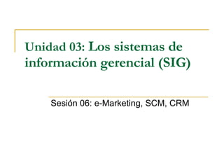 Unidad 03:   Los sistemas de información gerencial (SIG)   Sesión 06: e-Marketing, SCM, CRM 