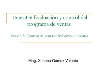 Unidad 3:   Evaluación y control del programa de ventas  Sesión 3: Control de ventas e informes de ventas Mag. Ximena Gómez Valente 