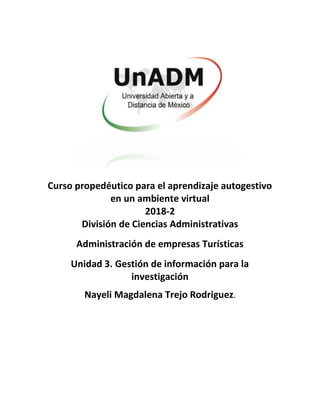 Curso propedéutico para el aprendizaje autogestivo
en un ambiente virtual
2018-2
División de Ciencias Administrativas
Administración de empresas Turísticas
Unidad 3. Gestión de información para la
investigación
Nayeli Magdalena Trejo Rodriguez.
 