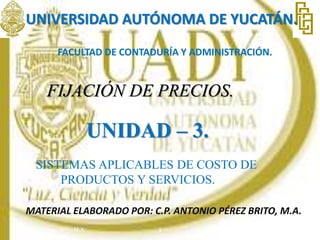 UNIVERSIDAD AUTÓNOMA DE YUCATÁN.
FACULTAD DE CONTADURÍA Y ADMINISTRACIÓN.
FIJACIÓN DE PRECIOS.
UNIDAD – 3.
SISTEMAS APLICABLES DE COSTO DE
PRODUCTOS Y SERVICIOS.
MATERIAL ELABORADO POR: C.P. ANTONIO PÉREZ BRITO, M.A.
15/09/2022
1
C.P. Antonio Pérez Brito, M.A.
 