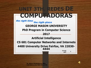 UNIT 3TH. REDES DE
COMPUTADORAS
GEORGE MASON UNIVERSITY
PhD Program in Computer Science
2017
Artificial Intelligence
CS 681 Computer Networks and Internets
4400 University Drive Fairfax, VA 22030-
4444 7/11/2
017
Dr. Mario Chuquitarco; MSc.
G M University USA-VA-22192
1
the rigth time
the rigth place
 
