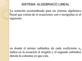 SISTEMA ALGEBRAICO LINEAL

La notación acostumbrada para un sistema algebraico
lineal que consta de m ecuaciones con n incógnitas es el
siguiente:




en donde el primer subíndice de cada coeficiente aij
indica en la ecuación el renglón y el segundo subíndice
denota la columna en que esta.
 