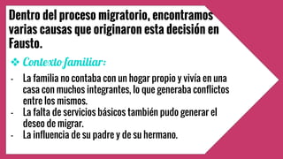 Dentro del proceso migratorio, encontramos
varias causas que originaron esta decisión en
Fausto.
❖ Contexto familiar:
- La familia no contaba con un hogar propio y vivía en una
casa con muchos integrantes, lo que generaba conflictos
entre los mismos.
- La falta de servicios básicos también pudo generar el . .
deseo de migrar.
- La influencia de su padre y de su hermano.
 