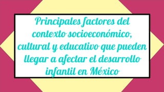 Principales factores del
contexto socioeconómico,
cultural y educativo que pueden
llegar a afectar el desarrollo
infantil en México
 