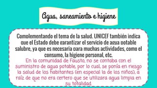 Agua, saneamiento e higiene
Complementando el tema de la salud, UNICEF también indica
que el Estado debe garantizar el servicio de agua potable
salubre, ya que es necesaria para muchas actividades, como el
consumo, la higiene personal, etc.
En la comunidad de Fausto, no se contaba con el
suministro de agua potable, por lo cual, se ponía en riesgo
la salud de los habitantes (en especial la de los niños), a
raíz de que no era certero que se utilizara agua limpia en
su totalidad.
 