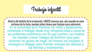 Trabajo infantil
Dentro del ámbito de la protección, UNICEF expresa que, aún cuando no sean
víctimas de la trata, muchos niños tienen que trabajar para sobrevivir.
En la comunidad de El Platanar, los niños y adolescentes
comienzan a trabajar desde muy temprana edad a causa de
los problemas económicos con los que cuentan. Las madres
los mandan a hacer trabajos de distintos tipos para
solventar los gastos del hogar. Así mismo, son enviados al
extranjero a trabajar para mandar remesas (en dólares) a
las familias y mantenerlos.
 