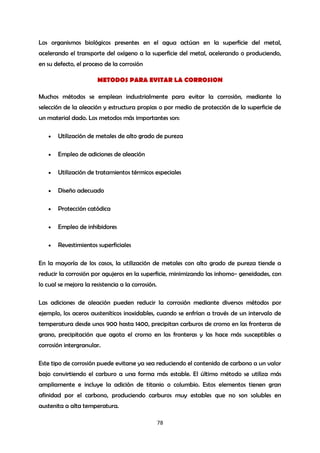 Los organismos biológicos presentes en el agua actúan en la superficie del metal,
acelerando el transporte del oxígeno a la superficie del metal, acelerando o produciendo,
en su defecto, el proceso de la corrosión

                       METODOS PARA EVITAR LA CORROSION

Muchos métodos se emplean industrialmente para evitar la corrosión, mediante la
selección de la aleación y estructura propias o por medio de protección de la superficie de
un material dado. Los metodos más importantes son:

      Utilización de metales de alto grado de pureza

      Empleo de adiciones de aleación

      Utilización de tratamientos térmicos especiales

      Diseño adecuado

      Protección catódica

      Empleo de inhibidores

      Revestimientos superficiales

En la mayoría de los casos, la utilización de metales con alto grado de pureza tiende a
reducir la corrosión por agujeros en la superficie, minimizando las inhomo- geneidades, con
lo cual se mejora la resistencia a la corrosión.

Las adiciones de aleación pueden reducir la corrosión mediante diversos métodos por
ejemplo, los aceros austeníticos inoxidables, cuando se enfrían a través de un intervalo de
temperatura desde unos 900 hasta 1400, precipitan carburos de cromo en las fronteras de
grano, precipitación que agota el cromo en las fronteras y las hace más susceptibles a
corrosión intergranular.

Este tipo de corrosión puede evitarse ya sea reduciendo el contenido de carbono a un valor
bajo convirtiendo el carburo a una forma más estable. El último método se utiliza más
ampliamente e incluye la adición de titanio o columbio. Estos elementos tienen gran
afinidad por el carbono, produciendo carburos muy estables que no son solubles en
austenita a alta temperatura.

                                                   78
 