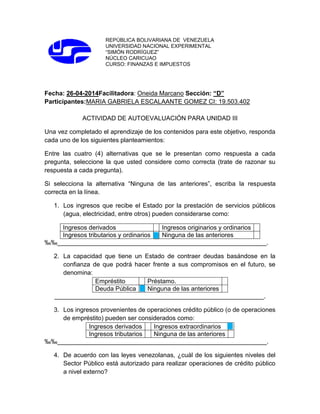 REPÚBLICA BOLIVARIANA DE VENEZUELA
UNIVERSIDAD NACIONAL EXPERIMENTAL
“SIMÓN RODRÍGUEZ”
NÚCLEO CARICUAO
CURSO: FINANZAS E IMPUESTOS
Fecha: 26-04-2014Facilitadora: Oneida Marcano Sección: “D”
Participantes:MARIA GABRIELA ESCALAANTE GOMEZ CI: 19.503.402
ACTIVIDAD DE AUTOEVALUACIÓN PARA UNIDAD III
Una vez completado el aprendizaje de los contenidos para este objetivo, responda
cada uno de los siguientes planteamientos:
Entre las cuatro (4) alternativas que se le presentan como respuesta a cada
pregunta, seleccione la que usted considere como correcta (trate de razonar su
respuesta a cada pregunta).
Si selecciona la alternativa “Ninguna de las anteriores”, escriba la respuesta
correcta en la línea.
1. Los ingresos que recibe el Estado por la prestación de servicios públicos
(agua, electricidad, entre otros) pueden considerarse como:
Ingresos derivados Ingresos originarios y ordinarios
Ingresos tributarios y ordinarios Ninguna de las anteriores
‰‰____________________________________________________________.
2. La capacidad que tiene un Estado de contraer deudas basándose en la
confianza de que podrá hacer frente a sus compromisos en el futuro, se
denomina:
Empréstito Préstamo.
Deuda Pública Ninguna de las anteriores
____________________________________________________________.
3. Los ingresos provenientes de operaciones crédito público (o de operaciones
de empréstito) pueden ser considerados como:
Ingresos derivados Ingresos extraordinarios
Ingresos tributarios Ninguna de las anteriores
‰‰____________________________________________________________.
4. De acuerdo con las leyes venezolanas, ¿cuál de los siguientes niveles del
Sector Público está autorizado para realizar operaciones de crédito público
a nivel externo?
 