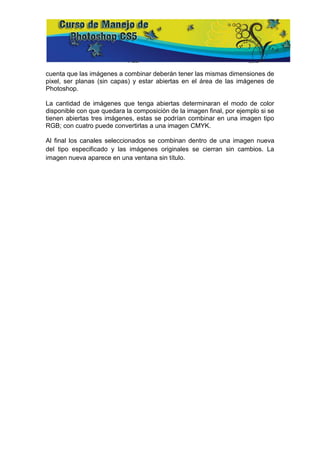 cuenta que las imágenes a combinar deberán tener las mismas dimensiones de
pixel, ser planas (sin capas) y estar abiertas en el área de las imágenes de
Photoshop.

La cantidad de imágenes que tenga abiertas determinaran el modo de color
disponible con que quedara la composición de la imagen final, por ejemplo si se
tienen abiertas tres imágenes, estas se podrían combinar en una imagen tipo
RGB; con cuatro puede convertirlas a una imagen CMYK.

Al final los canales seleccionados se combinan dentro de una imagen nueva
del tipo especificado y las imágenes originales se cierran sin cambios. La
imagen nueva aparece en una ventana sin título.
 