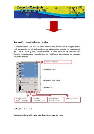 Descripción general del panel canales

El panel muestra una lista de todos los canales activos en la imagen que se
está trabajando, en primer lugar tenemos el canal compuesto, en imágenes de
tipo CMYK, RGB y Lab, conjuntamente al lado derecho se presenta una
imagen de cada canal, cuando éste es modificado la miniatura se actualiza
automáticamente.




Trabajar con canales


Cambiar la dimensión u ocultar las miniaturas del canal
 
