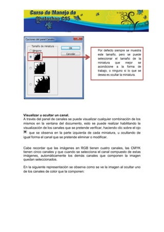 Visualizar u ocultar un canal.
A través del panel de canales se puede visualizar cualquier combinación de los
mismos en la ventana del documento, esto se puede realizar habilitando la
visualización de los canales que se pretende verificar, haciendo clic sobre el ojo
    que se observa en la parte izquierda de cada miniatura, u ocultando de
igual forma el canal que se pretende eliminar o modificar.


Cabe recordar que las imágenes en RGB tienen cuatro canales, las CMYK
tienen cinco canales y que cuando se selecciona el canal compuesto de estas
imágenes, automáticamente los demás canales que componen la imagen
quedan seleccionados.

En la siguiente representación se observa como se ve la imagen al ocultar uno
de los canales de color que la componen:
 
