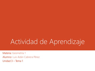 Actividad de Aprendizaje
Materia: Geometría 1
Alumno: Luis Adán Cabrera Pérez
Unidad 3 – Tema 1
 