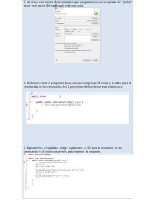 5. Al crear una nueva clase tenemos que asegurarnos que la opción de: “public
static void main (String[]args) esté marcada.
6. Debemos crear 2 proyectos Java, uno para ingresar el menú y el otro para la
resolución de los resultados, los 2 proyectos deben llevar esta estructura.
7. Ingresaremos el siguiente código digitaremos el for para la resolución de las
operaciones y el system.out.println para imprimir la respuesta.
 