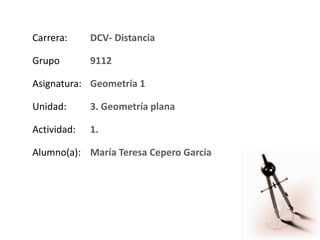 Carrera: DCV- Distancia
Grupo 9112
Asignatura: Geometría 1
Unidad: 3. Geometría plana
Actividad: 1.
Alumno(a): María Teresa Cepero García
 
