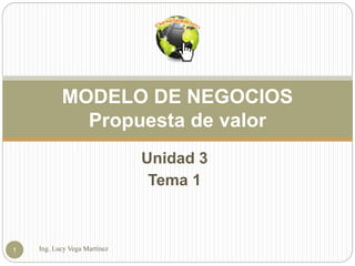 Unidad 3
Tema 1
Ing. Lucy Vega Martínez1
MODELO DE NEGOCIOS
Propuesta de valor
 