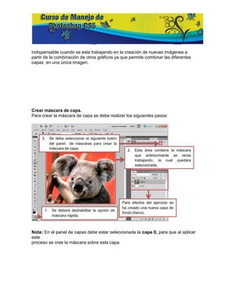 indispensable cuando se esta trabajando en la creación de nuevas imágenes a
partir de la combinación de otros gráficos ya que permite combinar las diferentes
capas en una única imagen.




Crear máscara de capa.
Para crear la máscara de capa se debe realizar los siguientes pasos:




Nota: En el panel de capas debe estar seleccionada la capa 0, para que al aplicar
este
proceso se cree la máscara sobre esta capa.
 