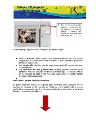 En Photoshop se pueden crear máscaras de distintos tipos:



      El modo máscara rápida permite crear y ver una máscara temporal de una
      imagen. Las máscaras temporales son útiles, si no es necesario guardarlas
      para usos posteriores.
      Los canales alfa permiten guardar y cargar una selección que se va a usar
      como máscara.
      Las máscaras de capa y vectoriales permiten generar una mezcla de
      bordes de máscara suaves y fuertes en la misma capa. Al realizar cambios
      en la máscara de capa o las máscaras vectoriales, se pueden aplicar
      diversos efectos especiales.

Descripción general del panel máscaras

El panel máscaras cuenta con algunos otros controles para ajustarlas. Puede
cambiar la opacidad de la máscara de modo que se muestre más o menos
contenido enmascarado, invertir la máscara o perfeccionar sus bordes al igual que
lo hace con las áreas de selección.
 