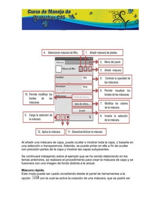 Al añadir una máscara de capa, puede ocultar o mostrar toda la capa, o basarla en
una selección o transparencia. Además, se puede pintar en ella a fin de ocultar
con precisión partes de la capa y mostrar las capas subyacentes.

Se continuará trabajando sobre el ejemplo que se ha venido elaborando en los
temas anteriores, se realizara el procedimiento para crear la máscara de capa y se
fusionara con una imagen de fondo distinta a la actual.

Máscara rápida.
Este modo puede ser usado accediendo desde el panel de herramientas a la
opción      con la cual se activa la creación de una máscara, que se podrá ver
 