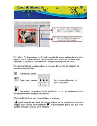 Por defecto Photoshop tiene configurado que el color a usar en las máscaras es el
rojo con una Opacidad del 50%, pero este parámetro puede ser personalizado
según sea la necesidad, desde el menú de opciones del panel del canal.

Para cambiar el área seleccionada en la máscara del ejemplo se utilizaran las
siguientes herramientas:
 