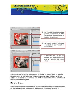 Las máscaras son una herramienta muy poderosa, ya que con ellas se pueden
proteger áreas de la imagen que presentan detalles muy complicados como el
cabello de las personas y animales, que con técnicas de edición más sencilla será
muy dispendioso trabajarlas.

Máscaras de capa

Las máscaras de capa se utilizan con la principal finalidad de ocultar ciertas partes
de una capa y mostrar partes de las capas inferiores, esta herramienta es
 