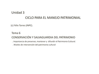 Unidad 3
CICLO PARA EL MANEJO PATRIMONIAL
(c) Félix Torres (INPC).
Tema 6
CONSERVACIÓN Y SALVAGUARDIA DEL PATRIMONIO
. Importancia de preservar, mantener y difundir el Patrimonio Cultural.
. Niveles de intervención del patrimonio cultural
 