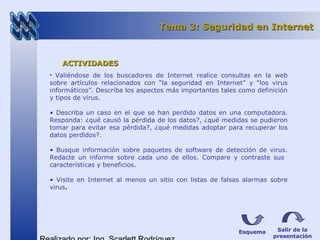Esquema Salir de la
presentación
Tema 3: Seguridad en InternetTema 3: Seguridad en Internet
ACTIVIDADESACTIVIDADES
• Valiéndose de los buscadores de Internet realice consultas en la web
sobre artículos relacionados con “la seguridad en Internet” y “los virus
informáticos”. Describa los aspectos más importantes tales como definición
y tipos de virus.
• Describa un caso en el que se han perdido datos en una computadora.
Responda: ¿qué causó la pérdida de los datos?, ¿qué medidas se pudieron
tomar para evitar esa pérdida?, ¿qué medidas adoptar para recuperar los
datos perdidos?.
• Busque información sobre paquetes de software de detección de virus.
Redacte un informe sobre cada uno de ellos. Compare y contraste sus
características y beneficios.
• Visite en Internet al menos un sitio con listas de falsas alarmas sobre
virus.
 