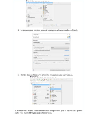 4. Le ponemos un nombre a nuestro proyecto y le damos clic en Finish.
5. Dentro de nuestro nuevo proyecto crearemos una nueva clase.
6. Al crear una nueva clase tenemos que asegurarnos que la opción de: “public
static void main (String[]args) esté marcada.
 