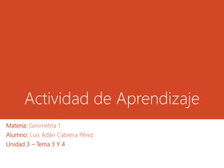 Actividad de Aprendizaje
Materia: Geometría 1
Alumno: Luis Adán Cabrera Pérez
Unidad 3 – Tema 3 Y 4
 
