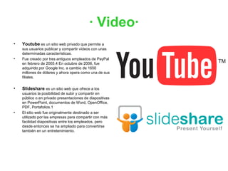 · Video·
•   Youtube es un sitio web privado que permite a
    sus usuarios publicar y compartir vídeos con unas
    determinadas características.
•   Fue creado por tres antiguos empleados de PayPal
    en febrero de 2005.4 En octubre de 2006, fue
    adquirido por Google Inc. a cambio de 1650
    millones de dólares y ahora opera como una de sus
    filiales.

•   Slideshare es un sitio web que ofrece a los
    usuarios la posibilidad de subir y compartir en
    público o en privado presentaciones de diapositivas
    en PowerPoint, documentos de Word, OpenOffice,
    PDF, Portafolios.1
•   El sitio web fue originalmente destinado a ser
    utilizado por las empresas para compartir con más
    facilidad diapositivas entre los empleados, pero
    desde entonces se ha ampliado para convertirse
    también en un entretenimiento.
 