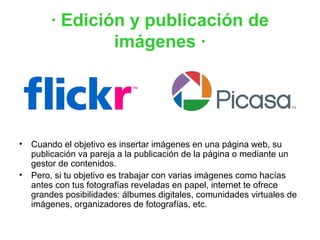 · Edición y publicación de
               imágenes ·




• Cuando el objetivo es insertar imágenes en una página web, su
  publicación va pareja a la publicación de la página o mediante un
  gestor de contenidos.
• Pero, si tu objetivo es trabajar con varias imágenes como hacías
  antes con tus fotografías reveladas en papel, internet te ofrece
  grandes posibilidades: álbumes digitales, comunidades virtuales de
  imágenes, organizadores de fotografías, etc.
 