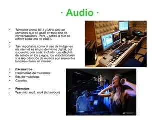 · Audio ·
•   Términos como MP3 y MP4 son tan
    comunes que se usan en todo tipo de
    conversaciones. Pero, ¿sabes a qué se
    refiere cada uno de ellos?.
•
•   Tan importante como el uso de imágenes
    en internet es el uso del vídeo digital, por
    supuesto, con audio incluido. Los efectos
    de sonido en los juegos, los videotutoriales
    y la reproducción de música son elementos
    fundamentales en internet.

•   Parámetros
•   Parámetros de muestreo
•   Bits de muestreo
•   Canales

•   Formatos
•   Wav,mid, mp3, mp4 (hd ambos)
 