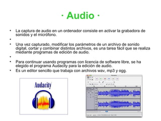 · Audio ·
•   La captura de audio en un ordenador consiste en activar la grabadora de
    sonidos y el micrófono.
•
•   Una vez capturado, modificar los parámetros de un archivo de sonido
    digital, cortar y combinar distintos archivos, es una tarea fácil que se realiza
    mediante programas de edición de audio.
•
•   Para continuar usando programas con licencia de software libre, se ha
    elegido el programa Audacity para la edición de audio.
•   Es un editor sencillo que trabaja con archivos wav, mp3 y ogg.
 