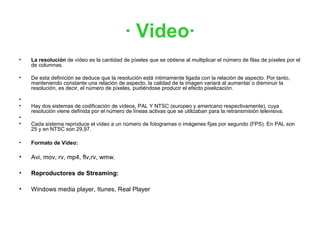 · Video·
•   La resolución de vídeo es la cantidad de píxeles que se obtiene al multiplicar el número de filas de píxeles por el
    de columnas.

•   De esta definición se deduce que la resolución está íntimamente ligada con la relación de aspecto. Por tanto,
    manteniendo constante una relación de aspecto, la calidad de la imagen variará al aumentar o disminuir la
    resolución, es decir, el número de píxeles, pudiéndose producir el efecto pixelización.

•
•   Hay dos sistemas de codificación de vídeos, PAL Y NTSC (europeo y americano respectivamente), cuya
    resolución viene definida por el número de líneas activas que se utilizaban para la retransmisión televisiva.
•
•   Cada sistema reproduce el vídeo a un número de fotogramas o imágenes fijas por segundo (FPS). En PAL son
    25 y en NTSC son 29,97.

•   Formato de Video:

•   Avi, mov, rv, mp4, flv,rv, wmw.

•   Reproductores de Streaming:

•   Windows media player, Itunes, Real Player
 