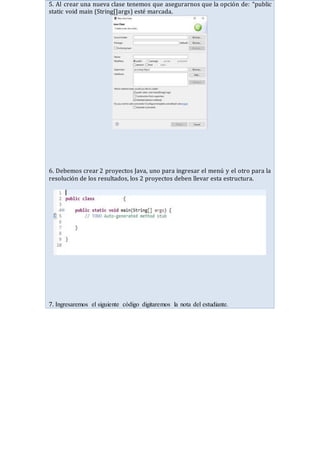 5. Al crear una nueva clase tenemos que asegurarnos que la opción de: “public
static void main (String[]args) esté marcada.
6. Debemos crear 2 proyectos Java, uno para ingresar el menú y el otro para la
resolución de los resultados, los 2 proyectos deben llevar esta estructura.
7. Ingresaremos el siguiente código digitaremos la nota del estudiante.
 