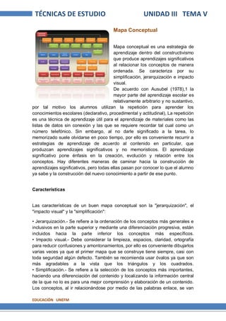 EDUCACIÓN UNEFM
TÉCNICAS DE ESTUDIO UNIDAD III TEMA V
Mapa Conceptual
Mapa conceptual es una estrategia de
aprendizaje dentro del constructivismo
que produce aprendizajes significativos
al relacionar los conceptos de manera
ordenada. Se caracteriza por su
simplificación, jerarquización e impacto
visual.
De acuerdo con Ausubel (1978),1 la
mayor parte del aprendizaje escolar es
relativamente arbitrario y no sustantivo,
por tal motivo los alumnos utilizan la repetición para aprender los
conocimientos escolares (declarativo, procedimental y actitudinal), La repetición
es una técnica de aprendizaje útil para el aprendizaje de materiales como las
listas de datos sin conexión y las que se requiere recordar tal cual como un
número telefónico. Sin embargo, al no darle significado a la tarea, lo
memorizado suele olvidarse en poco tiempo, por ello es conveniente recurrir a
estrategias de aprendizaje de acuerdo al contenido en particular, que
produzcan aprendizajes significativos y no memoristicos. El aprendizaje
significativo pone énfasis en la creación, evolución y relación entre los
conceptos. Hay diferentes maneras de caminar hacia la construcción de
aprendizajes significativos, pero todas ellas pasan por conocer lo que el alumno
ya sabe y la construcción del nuevo conocimiento a partir de ese punto.
Características
Las características de un buen mapa conceptual son la "jerarquización", el
"impacto visual" y la "simplificación":
• Jerarquización.- Se refiere a la ordenación de los conceptos más generales e
inclusivos en la parte superior y mediante una diferenciación progresiva, están
incluidos hacia la parte inferior los conceptos más específicos.
• Impacto visual.- Debe considerar la limpieza, espacios, claridad, ortografía
para reducir confusiones y amontonamientos, por ello es conveniente dibujarlos
varias veces ya que el primer mapa que se construye tiene siempre, casi con
toda seguridad algún defecto. También se recomienda usar óvalos ya que son
más agradables a la vista que los triángulos y los cuadrados.
• Simplificación.- Se refiere a la selección de los conceptos más importantes,
haciendo una diferenciación del contenido y localizando la información central
de la que no lo es para una mejor comprensión y elaboración de un contenido.
Los conceptos, al ir relacionándose por medio de las palabras enlace, se van
 